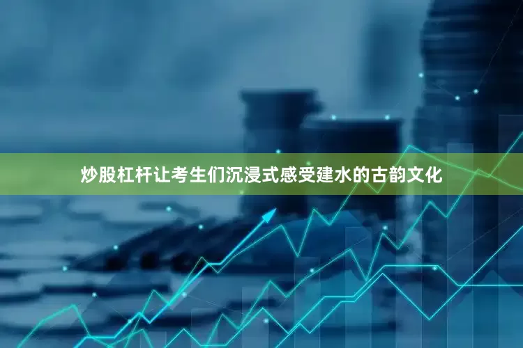 炒股杠杆让考生们沉浸式感受建水的古韵文化