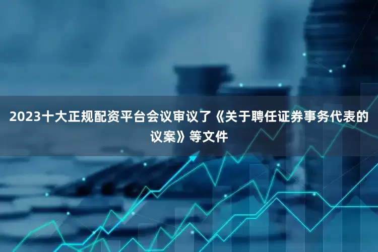 2023十大正规配资平台会议审议了《关于聘任证券事务代表的议案》等文件