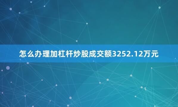 怎么办理加杠杆炒股成交额3252.12万元