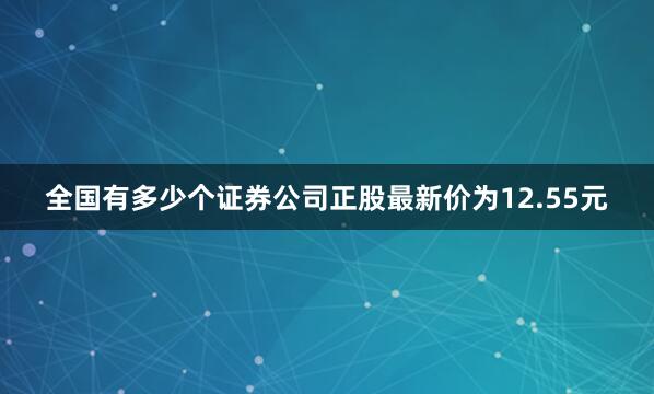 全国有多少个证券公司正股最新价为12.55元