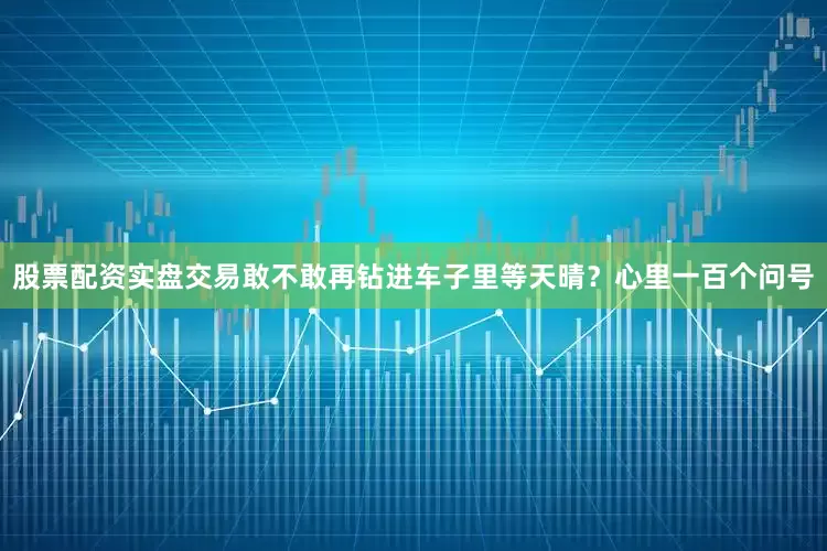 股票配资实盘交易敢不敢再钻进车子里等天晴？心里一百个问号