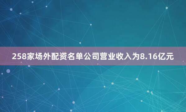 258家场外配资名单公司营业收入为8.16亿元