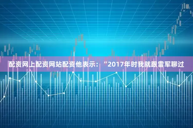 配资网上配资网站配资他表示：“2017年时我就跟雷军聊过